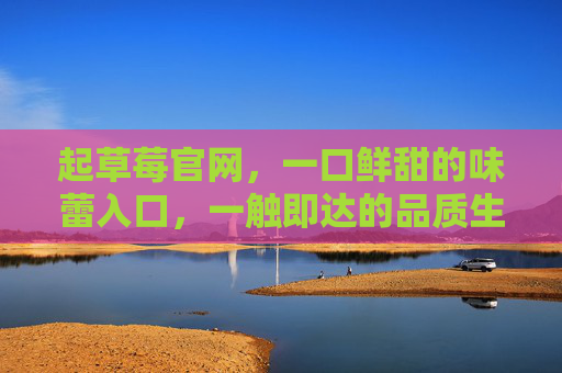 起草莓官网，一口鲜甜的味蕾入口，一触即达的品质生活，起草莓官网，一口鲜甜，一触即达的品质生活