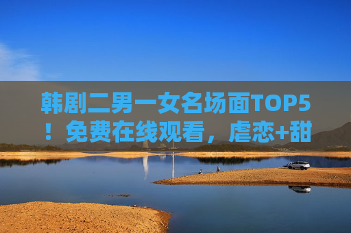 韩剧二男一女名场面TOP5!免费在线观看,虐恋+甜齁全程高能,韩剧二男一女名场面TOP5,虐恋甜齁全程高能免费看 韩剧二男一女名场面TOP5!免费在线观看,虐恋+甜齁全程高能,韩剧二男一女名场面TOP5,虐恋甜齁全程高能免费看