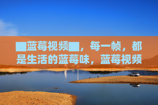 ▇蓝莓视频▇，每一帧，都是生活的蓝莓味，蓝莓视频，帧帧生活蓝莓味
