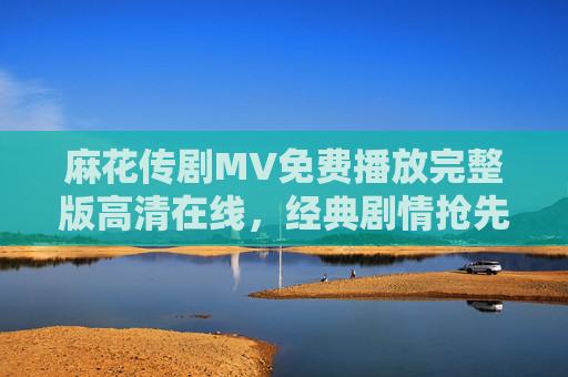 麻花传剧MV免费播放完整版高清在线，经典剧情抢先看！麻花传剧MV免费播放高清完整版 经典剧情抢先看