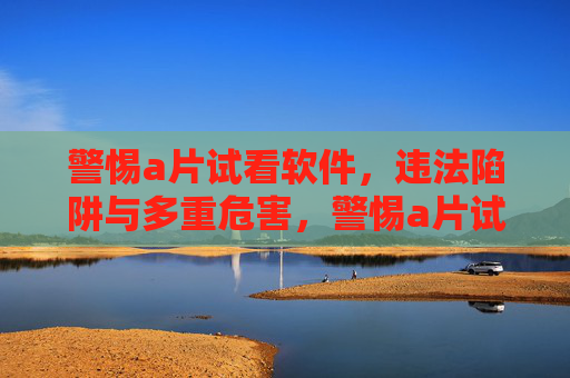 警惕a片试看软件，违法陷阱与多重危害，警惕a片试看软件，违法陷阱与多重危害