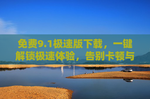 免费9.1极速版下载,一键解锁极速体验,告别卡顿与收费陷阱!免费9.1极速版下载,一键解锁极速体验,告别卡顿与收费陷阱 免费9.1极速版下载,一键解锁极速体验,告别卡顿与收费陷阱!免费9.1极速版下载,一键解锁极速体验,告别卡顿与收费陷阱
