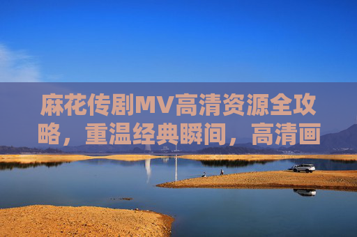 麻花传剧MV高清资源全攻略，重温经典瞬间，高清画质随心看，麻花传剧MV高清资源全攻略