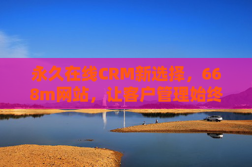 永久在线CRM新选择，668m网站，让客户管理始终在线，668m网站，永久在线CRM新选择，客户管理始终在线