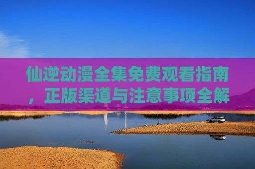 仙逆动漫全集免费观看指南,正版渠道与注意事项全解析,仙逆动漫全集免费观看指南,正版渠道与注意事项 仙逆动漫全集免费观看指南,正版渠道与注意事项全解析,仙逆动漫全集免费观看指南,正版渠道与注意事项