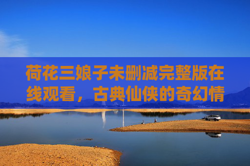 荷花三娘子未删减完整版在线观看,古典仙侠的奇幻情缘与视觉盛宴,荷花三娘子未删减完整版在线观看,古典仙侠奇幻情缘与视觉盛宴 荷花三娘子未删减完整版在线观看,古典仙侠的奇幻情缘与视觉盛宴,荷花三娘子未删减完整版在线观看,古典仙侠奇幻情缘与视觉盛宴