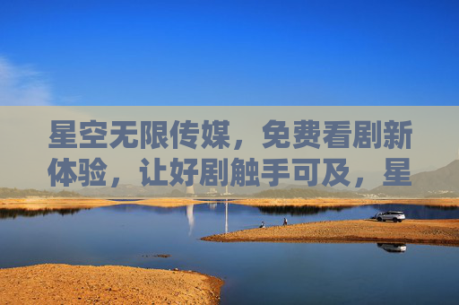 星空无限传媒，免费看剧新体验，让好剧触手可及，星空无限传媒，免费看剧新体验，好剧触手可及