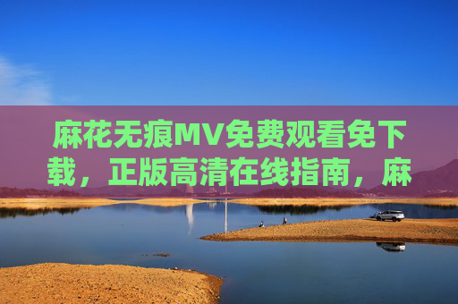 麻花无痕MV免费观看免下载，正版高清在线指南，麻花无痕MV正版高清免费观看免下载指南