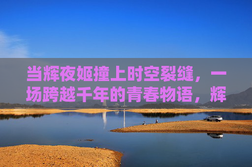 当辉夜姬撞上时空裂缝，一场跨越千年的青春物语，辉夜姬穿越时空裂缝的千年青春