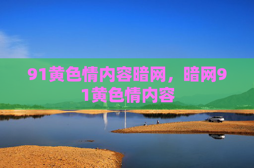 91黄色情内容暗网，暗网91黄色情内容