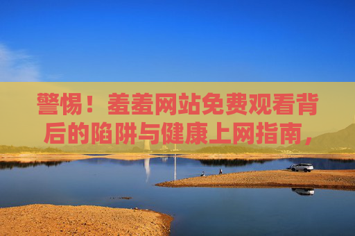 警惕!羞羞网站免费观看背后的陷阱与健康上网指南,警惕!羞羞网站免费观看背后的陷阱与健康上网指南 警惕!羞羞网站免费观看背后的陷阱与健康上网指南,警惕!羞羞网站免费观看背后的陷阱与健康上网指南