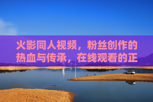 火影同人视频，粉丝创作的热血与传承，在线观看的正确打开方式，火影同人，粉丝创作热血传承，在线观看正确打开方式