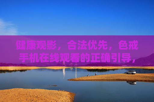 健康观影，合法优先，色戒手机在线观看的正确引导，健康合法优先，色戒手机在线观看的正确引导