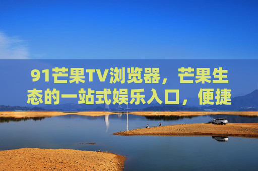 91芒果TV浏览器,芒果生态的一站式娱乐入口,便捷体验再升级,91芒果TV浏览器,芒果生态一站式娱乐入口,便捷体验再升级 91芒果TV浏览器,芒果生态的一站式娱乐入口,便捷体验再升级,91芒果TV浏览器,芒果生态一站式娱乐入口,便捷体验再升级