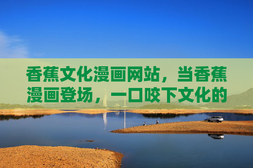 香蕉文化漫画网站，当香蕉漫画登场，一口咬下文化的甜与趣，香蕉漫画登场，一口咬下文化甜趣