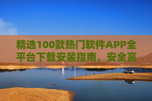 精选100款热门软件APP全平台下载安装指南，安全高效覆盖办公、娱乐、生活全需求，100款热门软件APP全平台下载安装指南，安全高效覆盖办公、娱乐、生活全需求