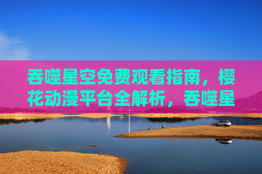 吞噬星空免费观看指南，樱花动漫平台全解析，吞噬星空免费观看指南，樱花动漫平台全解析