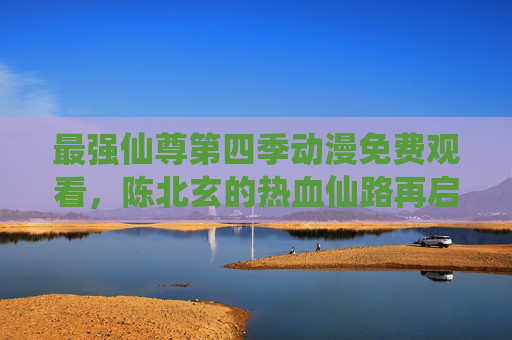 最强仙尊第四季动漫免费观看，陈北玄的热血仙路再启，低调王者归来！最强仙尊第四季，陈北玄热血仙路再启，低调王者归来