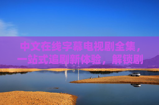 中文在线字幕电视剧全集，一站式追剧新体验，解锁剧情无障碍乐趣，中文在线字幕电视剧全集 一站式解锁无障碍追剧乐趣