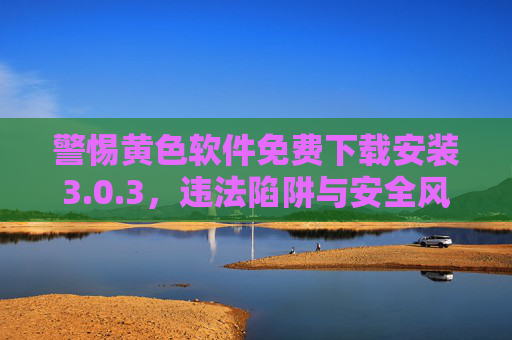 警惕黄色软件免费下载安装3.0.3，违法陷阱与安全风险双杀，警惕！黄色软件免费下载3.0.3，违法陷阱与安全风险双杀