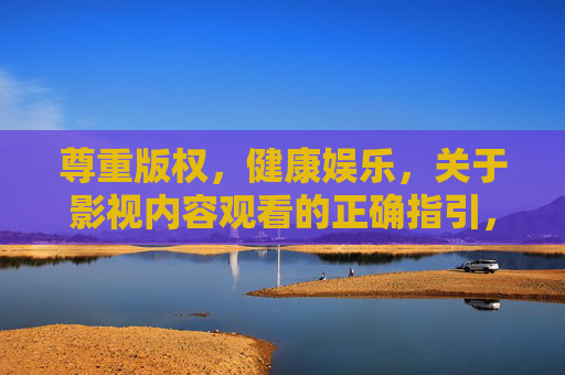 尊重版权，健康娱乐，关于影视内容观看的正确指引，观看指引，尊重版权，健康娱乐