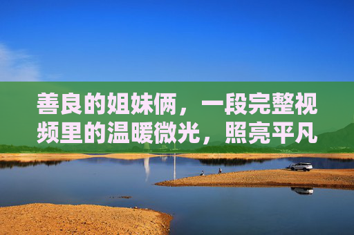 善良的姐妹俩，一段完整视频里的温暖微光，照亮平凡日常，善良姐妹俩的微光，照亮平凡日常