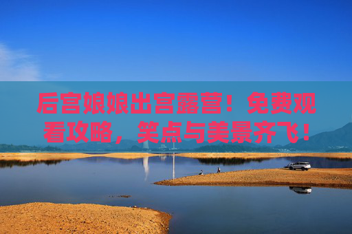 后宫娘娘出宫露营！免费观看攻略，笑点与美景齐飞！后宫娘娘出宫露营！免费攻略笑点美景齐飞