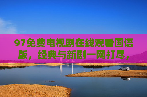 97免费电视剧在线观看国语版，经典与新剧一网打尽，追剧无门槛，97免费国语剧，经典新剧一网打尽，追剧无门槛
