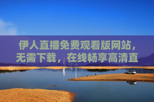 伊人直播免费观看版网站，无需下载，在线畅享高清直播盛宴，伊人直播免费在线观看 无需下载畅享高清直播盛宴