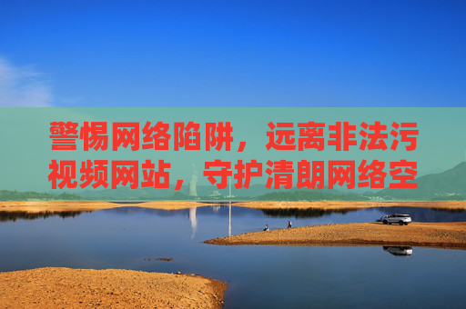 警惕网络陷阱，远离非法污视频网站，守护清朗网络空间，警惕网络陷阱，远离非法污视频，守护清朗网络空间
