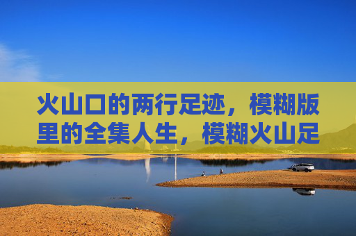 火山口的两行足迹，模糊版里的全集人生，模糊火山足迹里的全集人生
