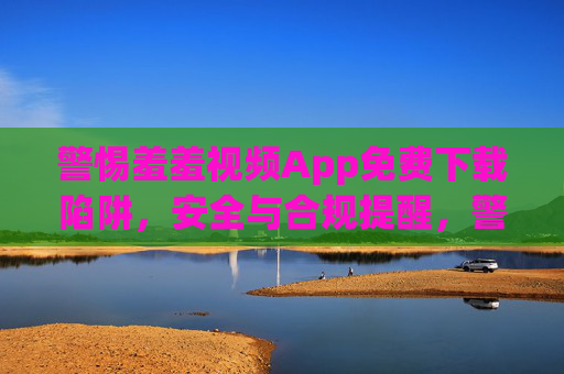 警惕羞羞视频App免费下载陷阱，安全与合规提醒，警惕羞羞视频App免费下载陷阱，安全合规提醒