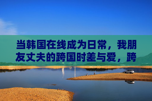 当韩国在线成为日常，我朋友丈夫的跨国时差与爱，跨国时差的日常爱，当韩国在线成为他的日常