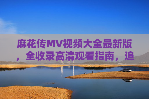 麻花传MV视频大全最新版，全收录高清观看指南，追剧党速码！麻花传MV视频大全最新版，全收录高清观看指南 追剧党速码