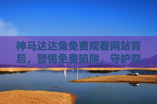 神马达达兔免费观看网站背后，警惕免费陷阱，守护观影安全与版权边界，警惕神马达达兔免费陷阱，守护观影安全与版权边界