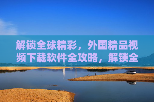 解锁全球精彩，外国精品视频下载软件全攻略，解锁全球精彩，外国精品视频下载软件全攻略