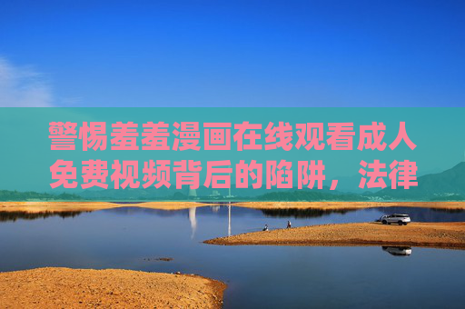 警惕羞羞漫画在线观看成人免费视频背后的陷阱，法律风险与隐私危机，警惕羞羞漫画成人免费视频，陷阱、法律风险与隐私危机