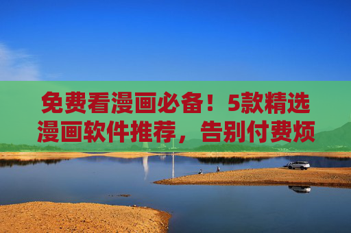 免费看漫画必备！5款精选漫画软件推荐，告别付费烦恼，追漫党速藏！免费漫画软件推荐！追漫党必备5款精选，告别付费烦恼