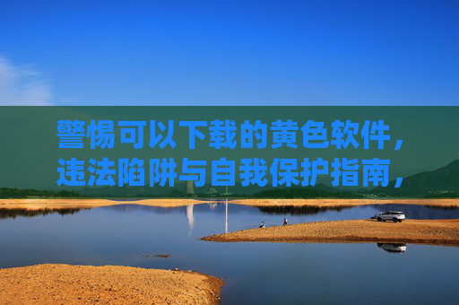 警惕可以下载的黄色软件，违法陷阱与自我保护指南，警惕黄色软件下载，违法陷阱与自我保护指南