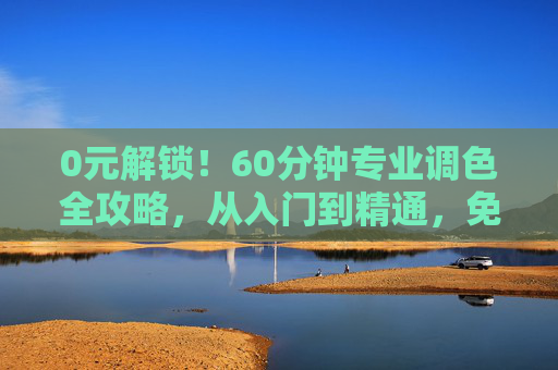 0元解锁！60分钟专业调色全攻略，从入门到精通，免费学！