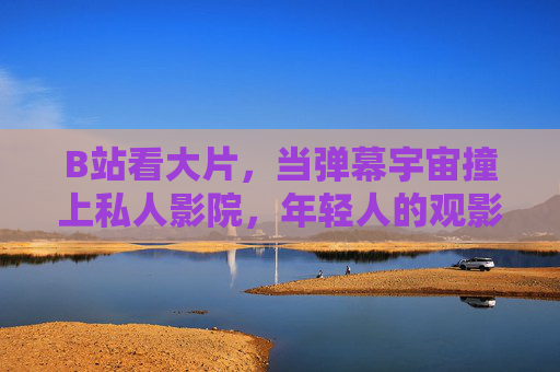 B站看大片，当弹幕宇宙撞上私人影院，年轻人的观影革命开始了，弹幕宇宙撞上私人影院，B站开启年轻人观影革命