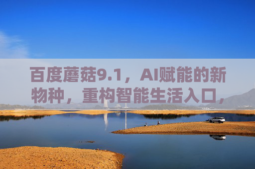 百度蘑菇9.1，AI赋能的新物种，重构智能生活入口，百度蘑菇9.1，AI赋能新物种，重构智能生活入口