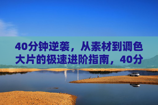 40分钟逆袭，从素材到调色大片的极速进阶指南，40分钟逆袭，从素材到调色大片的极速进阶指南