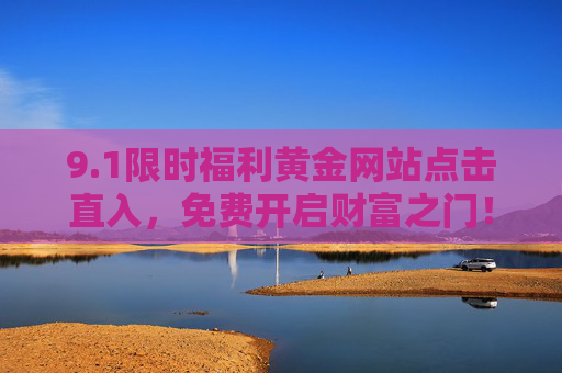9.1限时福利黄金网站点击直入，免费开启财富之门！1限时福利，黄金网站直入，免费开启财富之门！