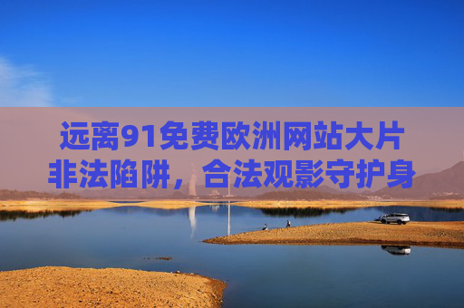 远离91免费欧洲网站大片非法陷阱，合法观影守护身心，远离非法影视陷阱，合法观影守护身心
