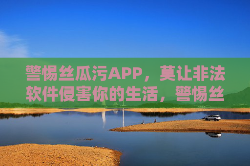 警惕丝瓜污APP，莫让非法软件侵害你的生活，警惕丝瓜污APP，莫让非法软件侵害生活