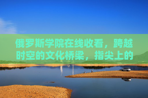 俄罗斯学院在线收看，跨越时空的文化桥梁，指尖上的俄罗斯课堂，俄罗斯学院在线，跨越时空的文化桥梁