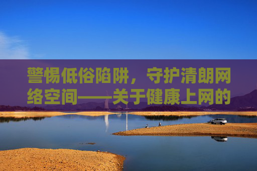 警惕低俗陷阱，守护清朗网络空间——关于健康上网的理性思考，警惕低俗陷阱，守护清朗网络空间