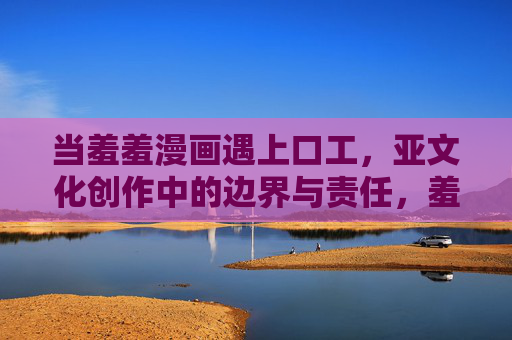 当羞羞漫画遇上口工，亚文化创作中的边界与责任，羞羞漫画与口工，亚文化创作的边界之辨与责任之问