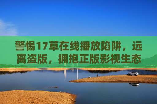 警惕17草在线播放陷阱，远离盗版，拥抱正版影视生态，警惕17草在线播放盗版陷阱，拥抱正版生态
